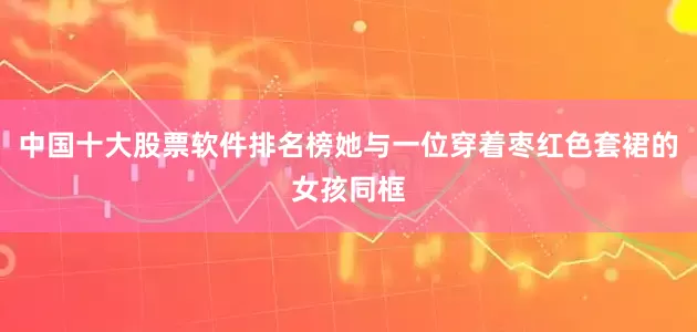 中国十大股票软件排名榜她与一位穿着枣红色套裙的女孩同框