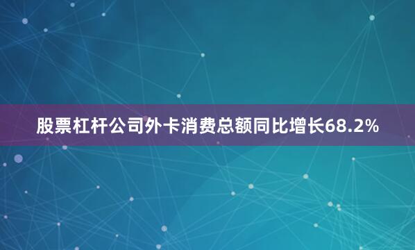 股票杠杆公司外卡消费总额同比增长68.2%