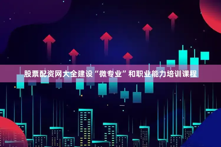 股票配资网大全建设“微专业”和职业能力培训课程