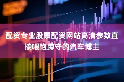配资专业股票配资网站高清参数直接喂饱蹲守的汽车博主