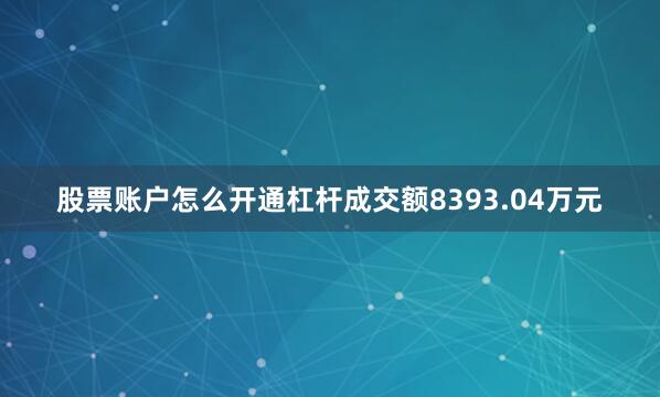股票账户怎么开通杠杆成交额8393.04万元