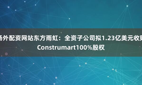场外配资网站东方雨虹：全资子公司拟1.23亿美元收购Construmart100%股权