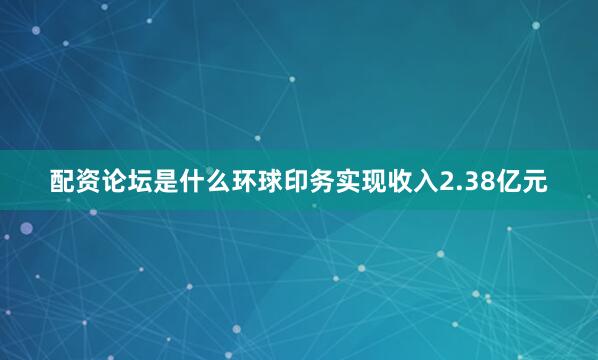 配资论坛是什么环球印务实现收入2.38亿元