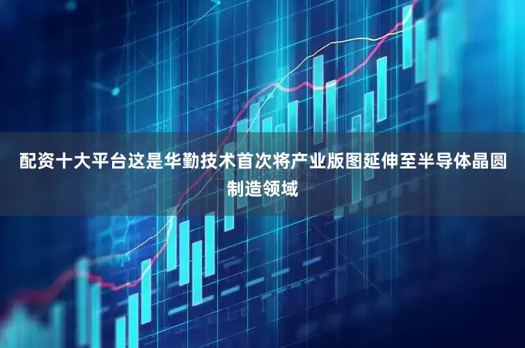 配资十大平台这是华勤技术首次将产业版图延伸至半导体晶圆制造领域