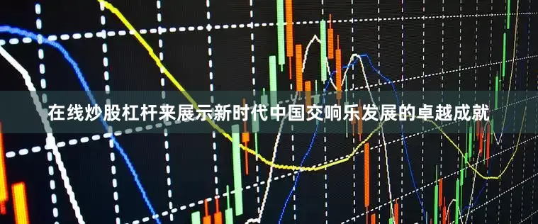 在线炒股杠杆来展示新时代中国交响乐发展的卓越成就