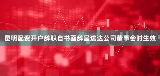 昆明配资开户辞职自书面辞呈送达公司董事会时生效