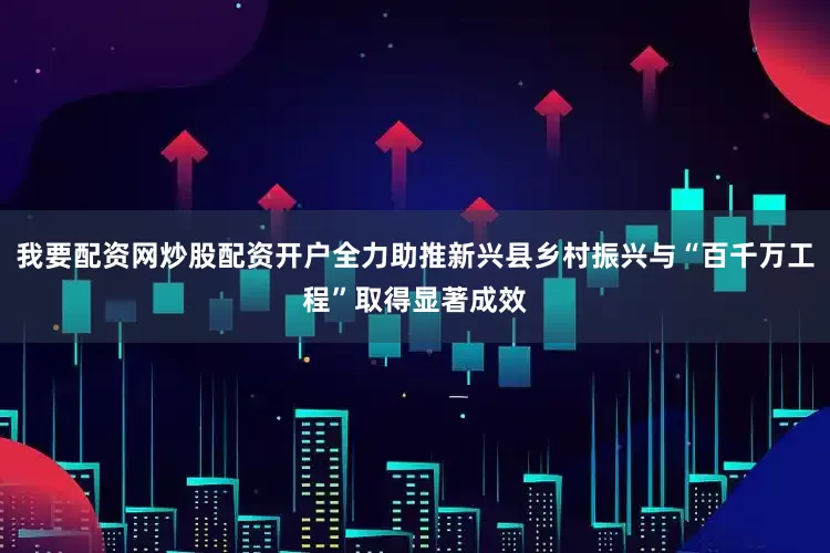 我要配资网炒股配资开户全力助推新兴县乡村振兴与“百千万工程”取得显著成效