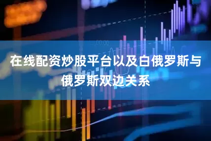 在线配资炒股平台以及白俄罗斯与俄罗斯双边关系