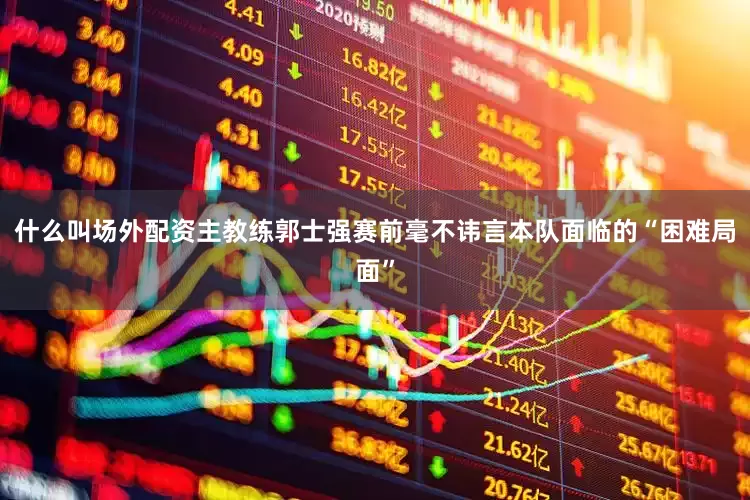 什么叫场外配资主教练郭士强赛前毫不讳言本队面临的“困难局面”